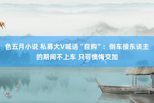 色五月小说 私募大V喊话“自购”：倒车接东谈主的期间不上车 只可懊悔交加