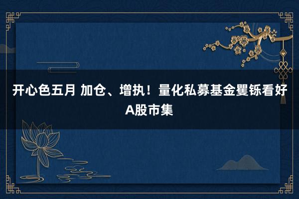 开心色五月 加仓、增执！量化私募基金矍铄看好A股市集