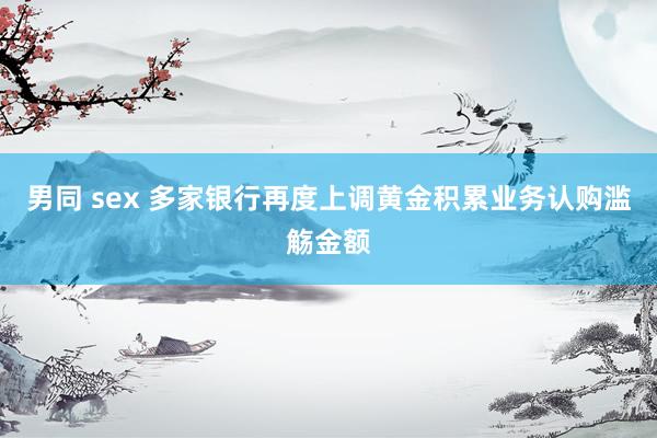 男同 sex 多家银行再度上调黄金积累业务认购滥觞金额