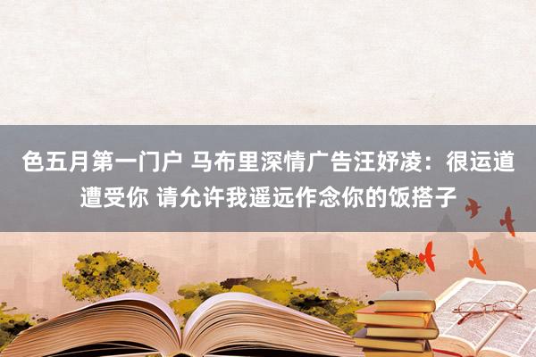 色五月第一门户 马布里深情广告汪妤凌：很运道遭受你 请允许我遥远作念你的饭搭子