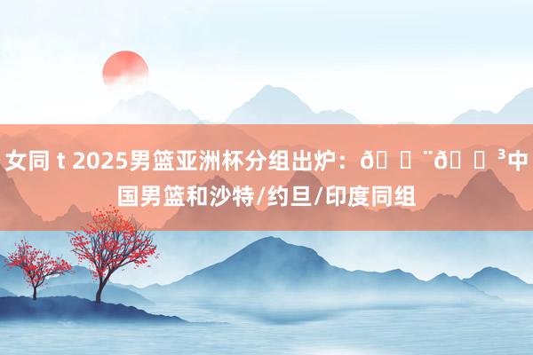 女同 t 2025男篮亚洲杯分组出炉：🇨🇳中国男篮和沙特/约旦/印度同组