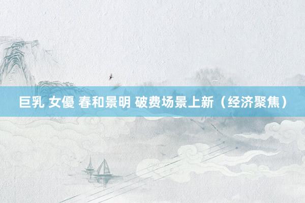 巨乳 女優 春和景明 破费场景上新（经济聚焦）