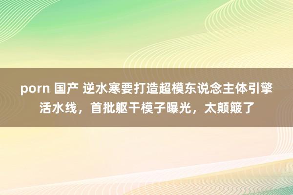 porn 国产 逆水寒要打造超模东说念主体引擎活水线，首批躯干模子曝光，太颠簸了