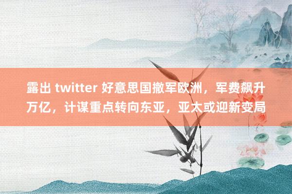 露出 twitter 好意思国撤军欧洲，军费飙升万亿，计谋重点转向东亚，亚太或迎新变局