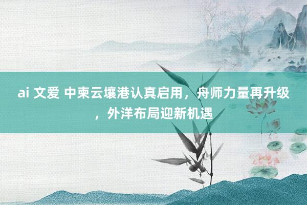 ai 文爱 中柬云壤港认真启用，舟师力量再升级，外洋布局迎新机遇