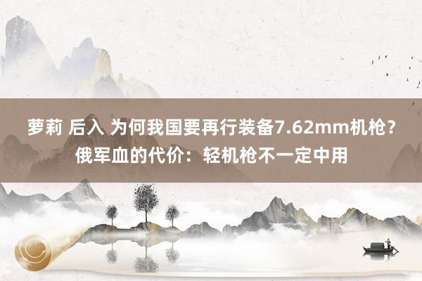 萝莉 后入 为何我国要再行装备7.62mm机枪？俄军血的代价：轻机枪不一定中用