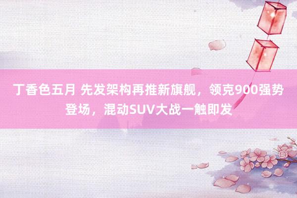 丁香色五月 先发架构再推新旗舰，领克900强势登场，混动SUV大战一触即发