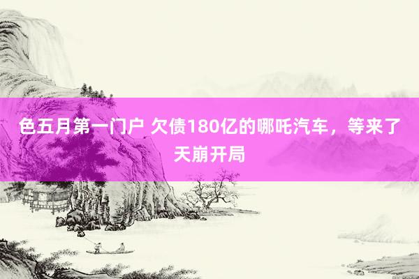 色五月第一门户 欠债180亿的哪吒汽车，等来了天崩开局