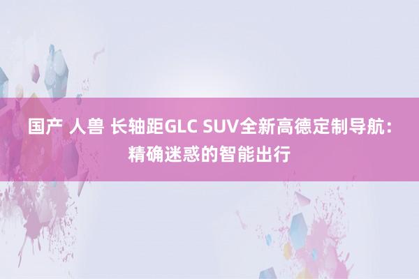 国产 人兽 长轴距GLC SUV全新高德定制导航：精确迷惑的智能出行