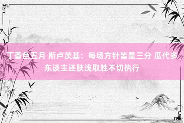 丁香色五月 斯卢茨基：每场方针皆是三分 瓜代多东谈主还肤浅取胜不切执行