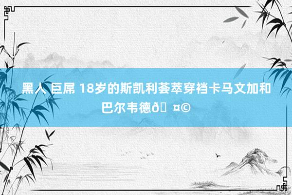 黑人 巨屌 18岁的斯凯利荟萃穿裆卡马文加和巴尔韦德🤩