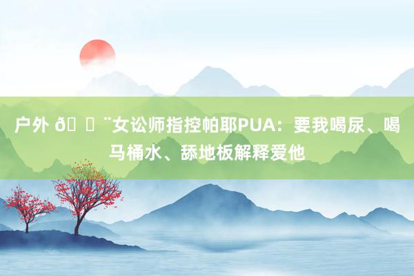 户外 😨女讼师指控帕耶PUA：要我喝尿、喝马桶水、舔地板解释爱他