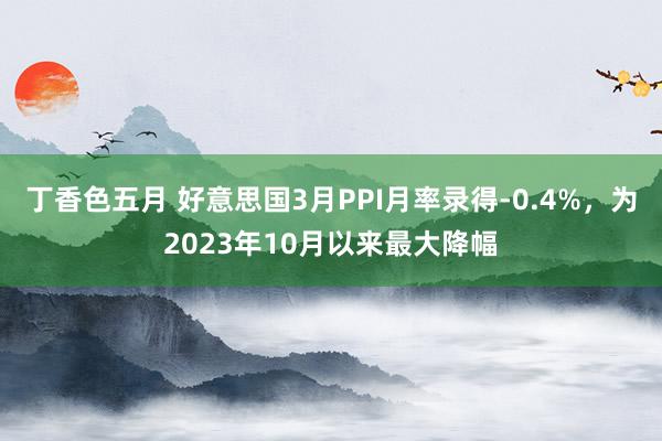 丁香色五月 好意思国3月PPI月率录得-0.4%，为2023年10月以来最大降幅