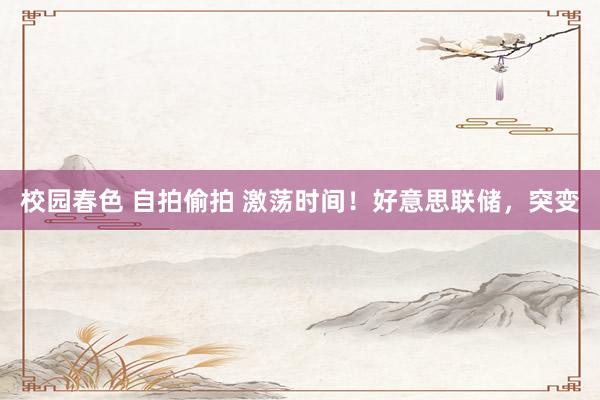 校园春色 自拍偷拍 激荡时间！好意思联储，突变