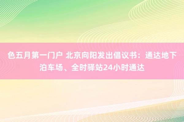 色五月第一门户 北京向阳发出倡议书：通达地下泊车场、全时驿站24小时通达