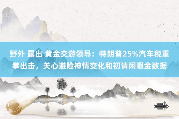 野外 露出 黄金交游领导：特朗普25%汽车税重拳出击，关心避险神情变化和初请闲暇金数据