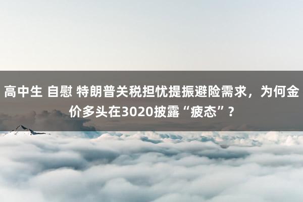 高中生 自慰 特朗普关税担忧提振避险需求，为何金价多头在3020披露“疲态”？