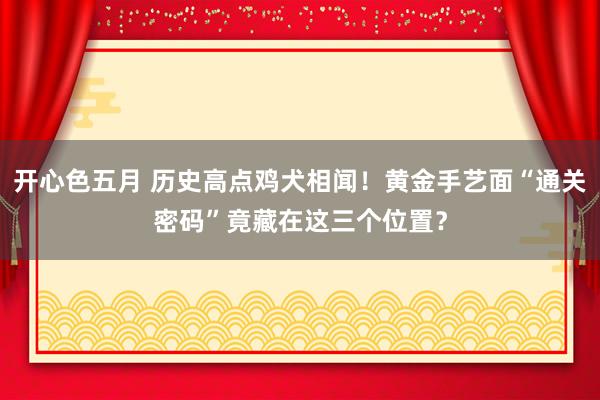 开心色五月 历史高点鸡犬相闻！黄金手艺面“通关密码”竟藏在这三个位置？