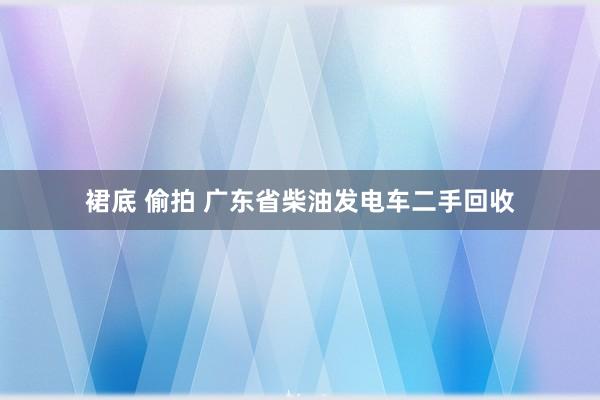 裙底 偷拍 广东省柴油发电车二手回收