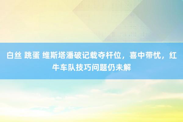 白丝 跳蛋 维斯塔潘破记载夺杆位，喜中带忧，红牛车队技巧问题仍未解
