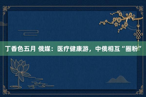 丁香色五月 俄媒：医疗健康游，中俄相互“圈粉”