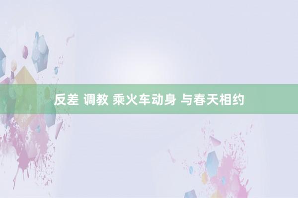 反差 调教 乘火车动身 与春天相约
