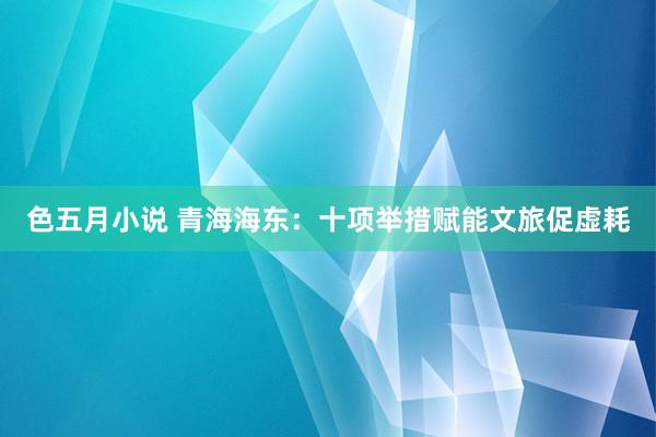 色五月小说 青海海东：十项举措赋能文旅促虚耗