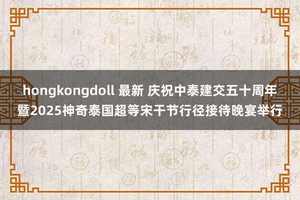 hongkongdoll 最新 庆祝中泰建交五十周年暨2025神奇泰国超等宋干节行径接待晚宴举行