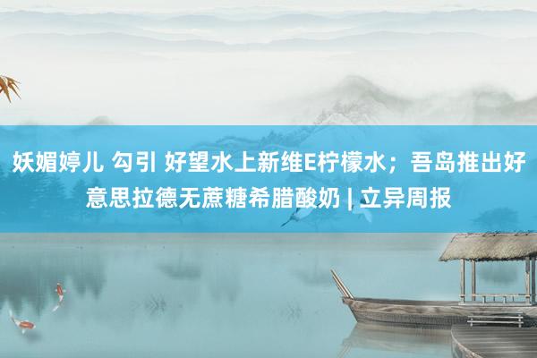 妖媚婷儿 勾引 好望水上新维E柠檬水；吾岛推出好意思拉德无蔗糖希腊酸奶 | 立异周报