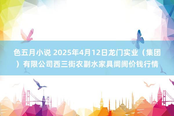 色五月小说 2025年4月12日龙门实业（集团）有限公司西三街农副水家具阛阓价钱行情