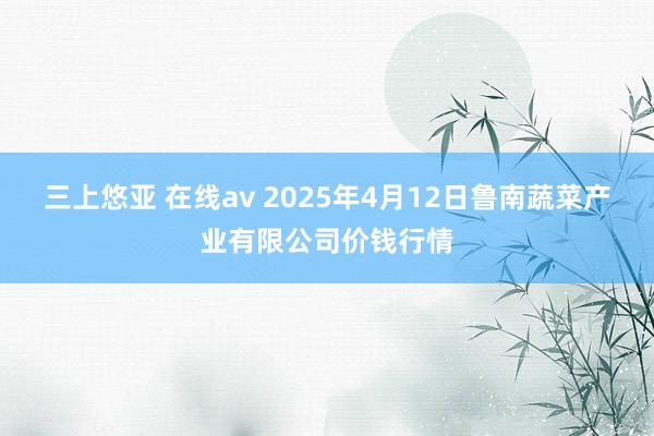 三上悠亚 在线av 2025年4月12日鲁南蔬菜产业有限公司价钱行情
