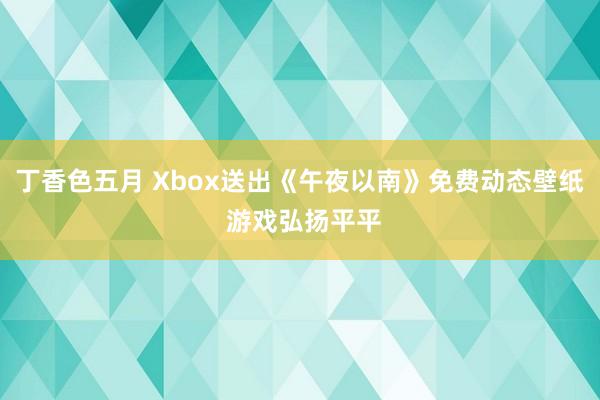 丁香色五月 Xbox送出《午夜以南》免费动态壁纸 游戏弘扬平平