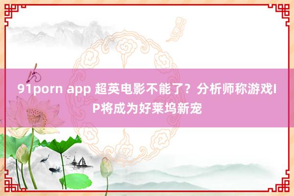 91porn app 超英电影不能了？分析师称游戏IP将成为好莱坞新宠