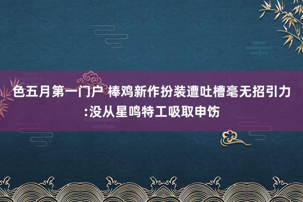 色五月第一门户 棒鸡新作扮装遭吐槽毫无招引力:没从星鸣特工吸取申饬