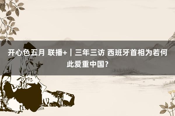 开心色五月 联播+｜三年三访 西班牙首相为若何此爱重中国？