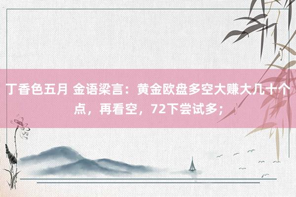 丁香色五月 金语梁言：黄金欧盘多空大赚大几十个点，再看空，72下尝试多；