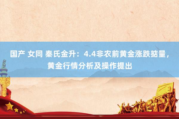 国产 女同 秦氏金升：4.4非农前黄金涨跌掂量，黄金行情分析及操作提出
