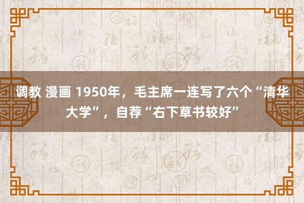 调教 漫画 1950年，毛主席一连写了六个“清华大学”，自荐“右下草书较好”