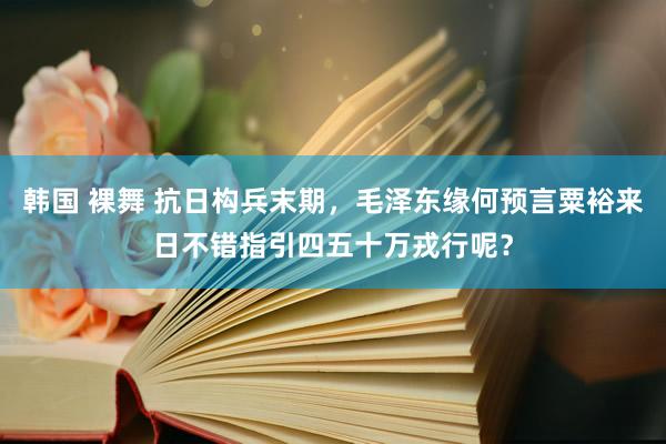 韩国 裸舞 抗日构兵末期，毛泽东缘何预言粟裕来日不错指引四五十万戎行呢？