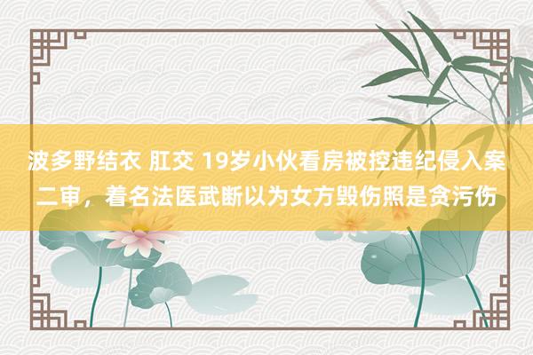 波多野结衣 肛交 19岁小伙看房被控违纪侵入案二审，着名法医武断以为女方毁伤照是贪污伤