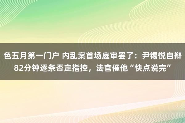 色五月第一门户 内乱案首场庭审罢了：尹锡悦自辩82分钟逐条否定指控，法官催他“快点说完”
