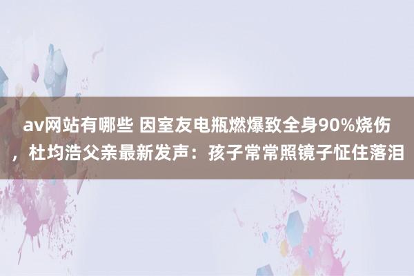 av网站有哪些 因室友电瓶燃爆致全身90%烧伤，杜均浩父亲最新发声：孩子常常照镜子怔住落泪