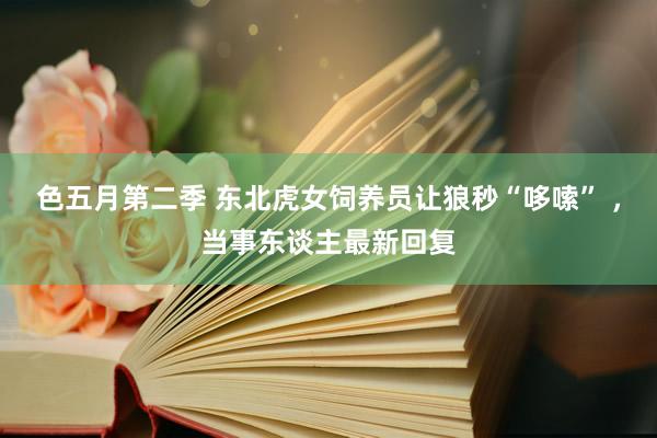 色五月第二季 东北虎女饲养员让狼秒“哆嗦” ，当事东谈主最新回复