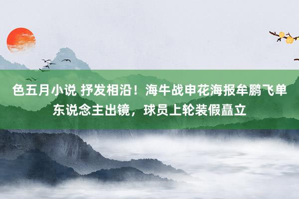 色五月小说 抒发相沿！海牛战申花海报牟鹏飞单东说念主出镜，球员上轮装假矗立