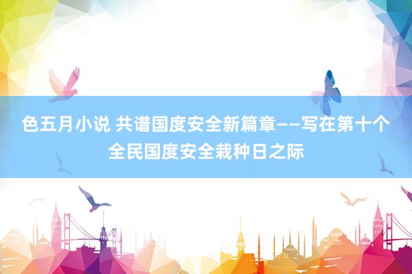 色五月小说 共谱国度安全新篇章——写在第十个全民国度安全栽种日之际