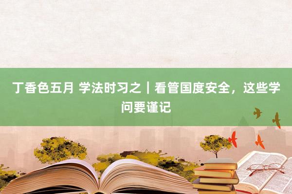 丁香色五月 学法时习之｜看管国度安全，这些学问要谨记