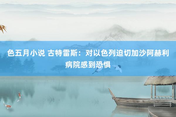 色五月小说 古特雷斯：对以色列迫切加沙阿赫利病院感到恐惧