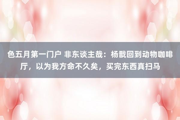 色五月第一门户 非东谈主哉：杨戬回到动物咖啡厅，以为我方命不久矣，买完东西真扫马