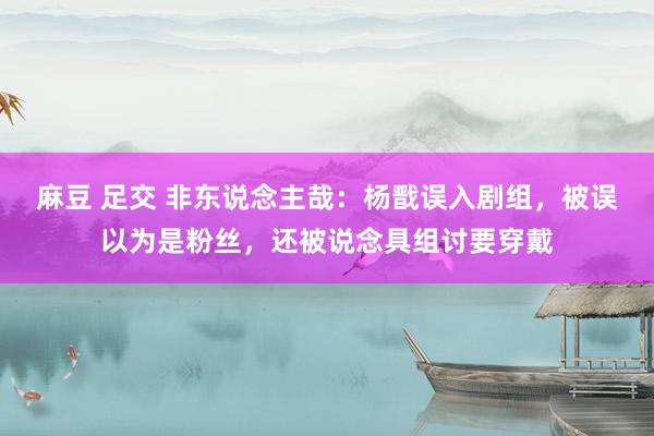 麻豆 足交 非东说念主哉：杨戬误入剧组，被误以为是粉丝，还被说念具组讨要穿戴