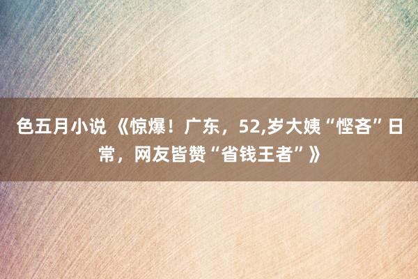 色五月小说 《惊爆！广东，52，岁大姨“悭吝”日常，网友皆赞“省钱王者”》